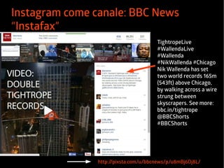 Instagram come canale: BBC News 
“Instafax” 
TightropeLive 
#WallendaLive 
#Wallenda 
#NikWallenda #Chicago 
Nik Wallenda has set 
two world records 165m 
(543ft) above Chicago, 
by walking across a wire 
strung between 
skyscrapers. See more: 
bbc.in/tightrope 
@BBCShorts 
#BBCShorts 
http://pixsta.com/u/bbcnews/p/u8mBj6Oj8L/ 
 
