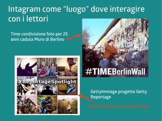 Intagram come “luogo” dove interagire 
con i lettori 
GettyImmage progetto Getty 
Reportage 
http://instagram.com/gettyreportage 
Time condivisione foto per 25 
anni caduta Muro di Berlino 
 