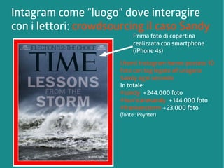 Intagram come “luogo” dove interagire 
con i lettori: crowdsourcing il caso Sandy 
Prima foto di copertina 
realizzata con smartphone 
(iPhone 4s) 
Utenti Instagram hanno postato 10 
foto con tag legate all'uragano 
Sandy ogni secondo 
In totale: 
#sandy +244.000 foto 
#hurricanesandy +144.000 foto 
#frankenstorm +23,000 foto 
(fonte : Poynter) 
 