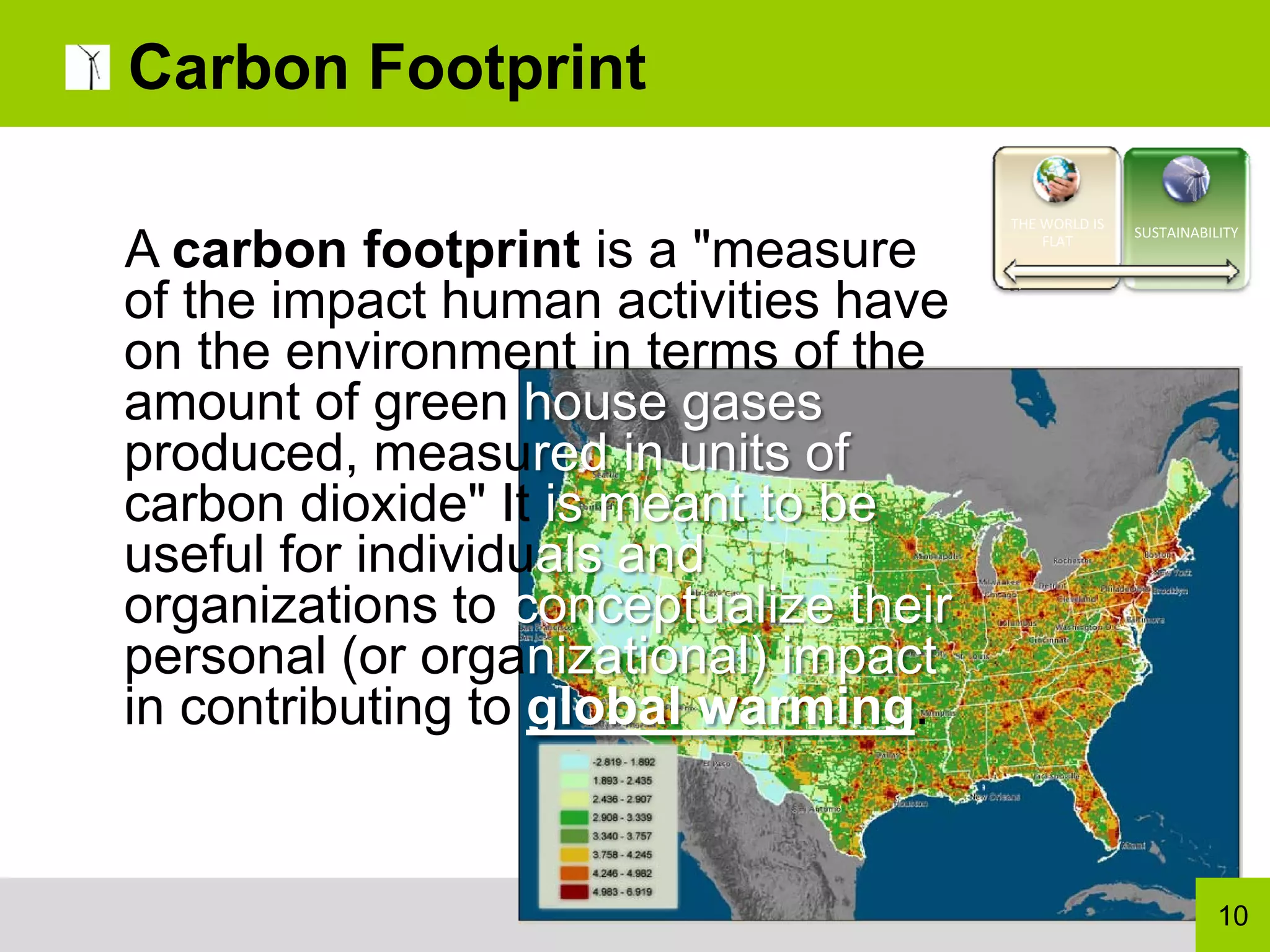 Carbon Footprint

                                       THE WORLD IS 
                                                       SUSTAINABILITY
A carbon footprint is a "measure           FLAT



of the impact human activities have
on the environment in terms of the
amount of green house gases
produced, measured in units of
carbon dioxide" It is meant to be
useful for individuals and
organizations to conceptualize their
personal (or organizational) impact
in contributing to global warming.


                                                                  10
 