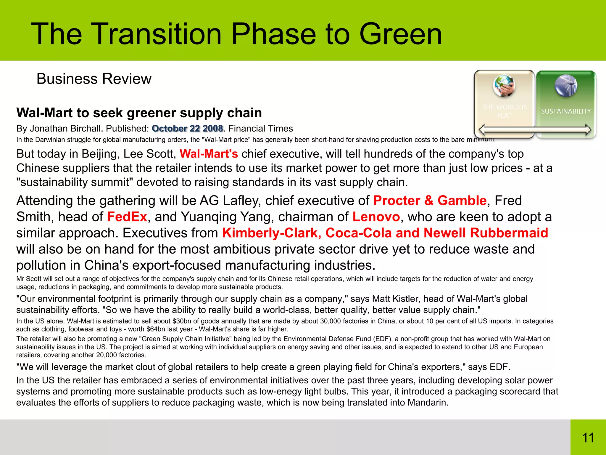 The Transition Phase to Green
      Business Review
                                                                                                                                                                THE WORLD IS 
Wal-Mart to seek greener supply chain                                                                                                                               FLAT
                                                                                                                                                                                     SUSTAINABILITY

By Jonathan Birchall. Published: October 22 2008. Financial Times
In the Darwinian struggle for global manufacturing orders, the "Wal-Mart price" has generally been short-hand for shaving production costs to the bare minimum.

But today in Beijing, Lee Scott, Wal-Mart's chief executive, will tell hundreds of the company's top
Chinese suppliers that the retailer intends to use its market power to get more than just low prices - at a
"sustainability summit" devoted to raising standards in its vast supply chain.
Attending the gathering will be AG Lafley, chief executive of Procter & Gamble, Fred
Smith, head of FedEx, and Yuanqing Yang, chairman of Lenovo, who are keen to adopt a
similar approach. Executives from Kimberly-Clark, Coca-Cola and Newell Rubbermaid
will also be on hand for the most ambitious private sector drive yet to reduce waste and
pollution in China's export-focused manufacturing industries.
Mr Scott will set out a range of objectives for the company's supply chain and for its Chinese retail operations, which will include targets for the reduction of water and energy
usage, reductions in packaging, and commitments to develop more sustainable products.
"Our environmental footprint is primarily through our supply chain as a company," says Matt Kistler, head of Wal-Mart's global
sustainability efforts. "So we have the ability to really build a world-class, better quality, better value supply chain."
In the US alone, Wal-Mart is estimated to sell about $30bn of goods annually that are made by about 30,000 factories in China, or about 10 per cent of all US imports. In categories
such as clothing, footwear and toys - worth $64bn last year - Wal-Mart's share is far higher.
The retailer will also be promoting a new "Green Supply Chain Initiative" being led by the Environmental Defense Fund (EDF), a non-profit group that has worked with Wal-Mart on
sustainability issues in the US. The project is aimed at working with individual suppliers on energy saving and other issues, and is expected to extend to other US and European
retailers, covering another 20,000 factories.
"We will leverage the market clout of global retailers to help create a green playing field for China's exporters," says EDF.
In the US the retailer has embraced a series of environmental initiatives over the past three years, including developing solar power
systems and promoting more sustainable products such as low-enegy light bulbs. This year, it introduced a packaging scorecard that
evaluates the efforts of suppliers to reduce packaging waste, which is now being translated into Mandarin.


                                                                                                                                                                                                11
 