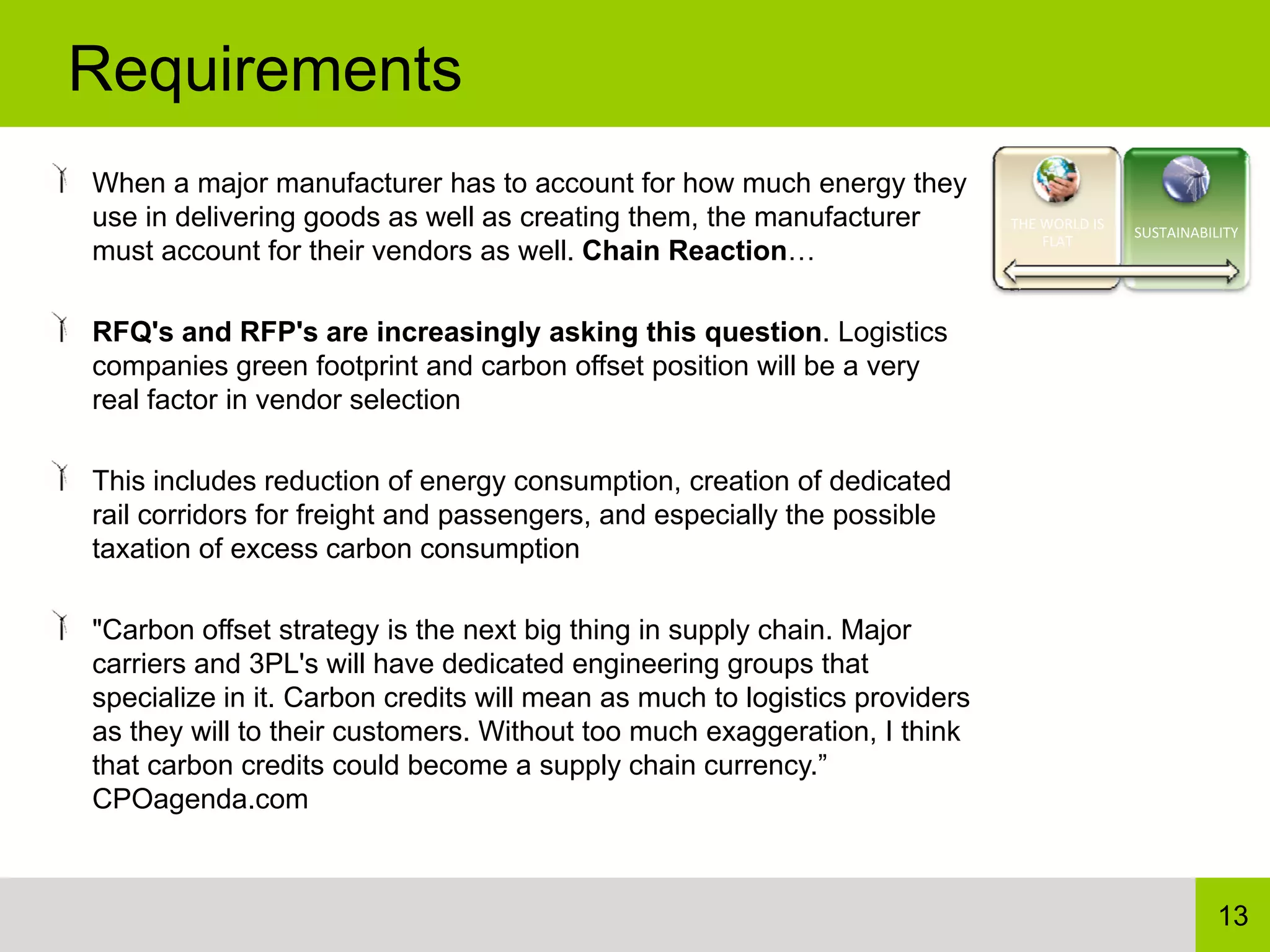 Requirements
When a major manufacturer has to account for how much energy they
use in delivering goods as well as creating them, the manufacturer          THE WORLD IS 
                                                                                            SUSTAINABILITY
                                                                                FLAT
must account for their vendors as well. Chain Reaction…

RFQ's and RFP's are increasingly asking this question. Logistics
companies green footprint and carbon offset position will be a very
real factor in vendor selection

This includes reduction of energy consumption, creation of dedicated
rail corridors for freight and passengers, and especially the possible
taxation of excess carbon consumption

"Carbon offset strategy is the next big thing in supply chain. Major
carriers and 3PL's will have dedicated engineering groups that
specialize in it. Carbon credits will mean as much to logistics providers
as they will to their customers. Without too much exaggeration, I think
that carbon credits could become a supply chain currency.”
CPOagenda.com



                                                                                                       13
 
