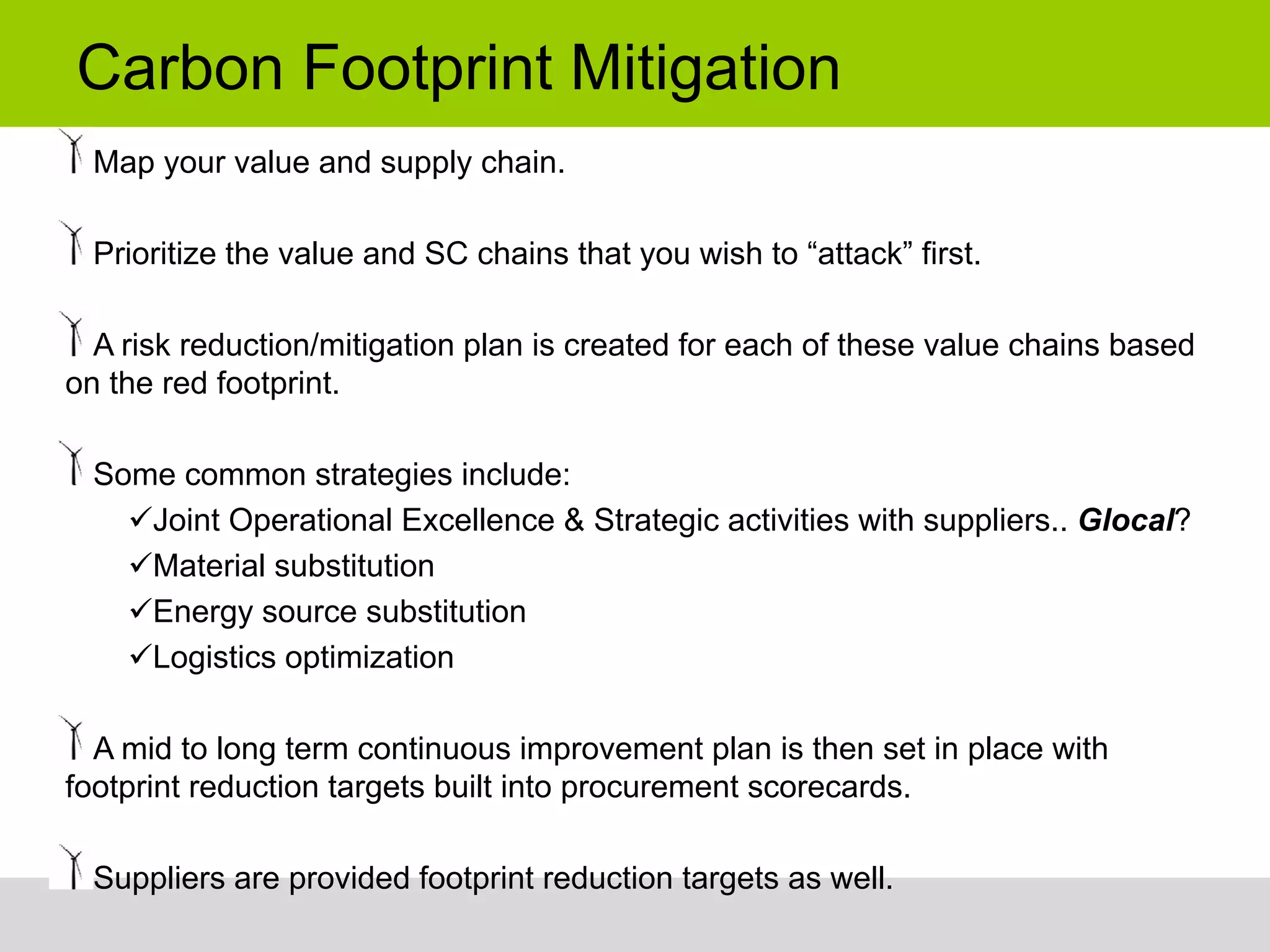 Carbon Footprint Mitigation
  Map your value and supply chain.

  Prioritize the value and SC chains that you wish to “attack” first.

  A risk reduction/mitigation plan is created for each of these value chains based
on the red footprint.

  Some common strategies include:
     Joint Operational Excellence & Strategic activities with suppliers.. Glocal?
     Material substitution
     Energy source substitution
     Logistics optimization

  A mid to long term continuous improvement plan is then set in place with
footprint reduction targets built into procurement scorecards.

  Suppliers are provided footprint reduction targets as well.
 