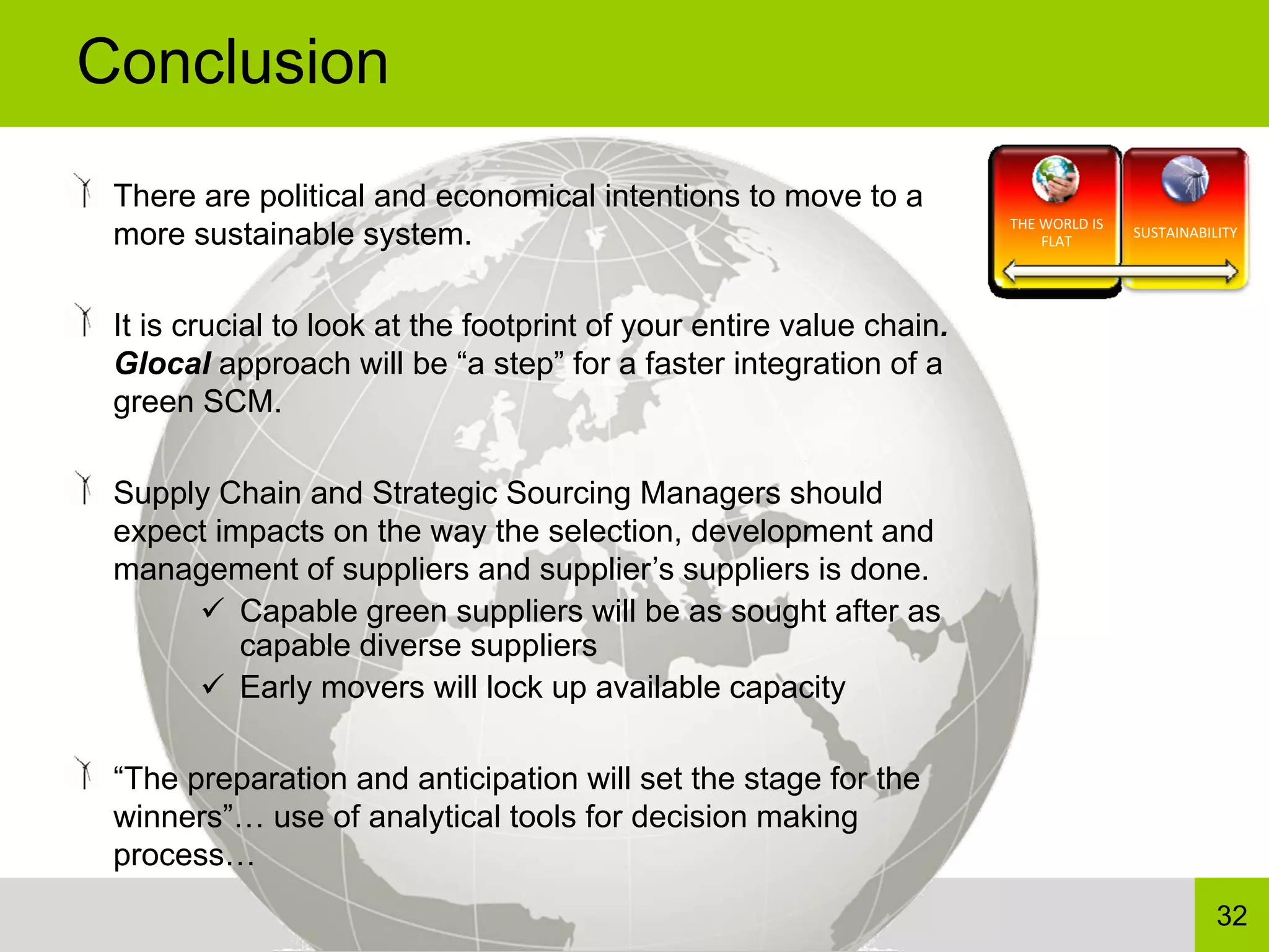 Conclusion
 There are political and economical intentions to move to a
                                                                      THE WORLD IS 
 more sustainable system.                                                 FLAT
                                                                                      SUSTAINABILITY




 It is crucial to look at the footprint of your entire value chain.
 Glocal approach will be “a step” for a faster integration of a
 green SCM.

 Supply Chain and Strategic Sourcing Managers should
 expect impacts on the way the selection, development and
 management of suppliers and supplier’s suppliers is done.
          Capable green suppliers will be as sought after as
          capable diverse suppliers
          Early movers will lock up available capacity

 “The preparation and anticipation will set the stage for the
 winners”… use of analytical tools for decision making
 process…
                                                                                                 32
 