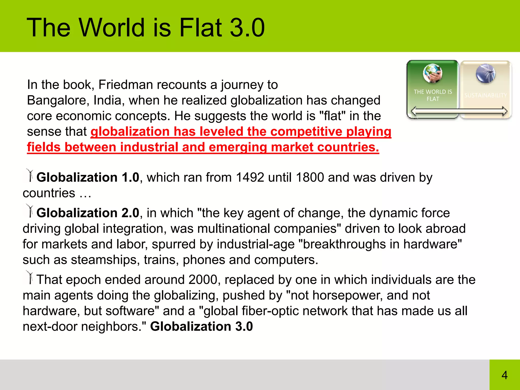 The World is Flat 3.0

In the book, Friedman recounts a journey to                         THE WORLD IS 
                                                                                    SUSTAINABILITY
Bangalore, India, when he realized globalization has changed            FLAT

core economic concepts. He suggests the world is "flat" in the
sense that globalization has leveled the competitive playing
fields between industrial and emerging market countries.

  Globalization 1.0, which ran from 1492 until 1800 and was driven by
countries …
   Globalization 2.0, in which "the key agent of change, the dynamic force
driving global integration, was multinational companies" driven to look abroad
for markets and labor, spurred by industrial-age "breakthroughs in hardware"
such as steamships, trains, phones and computers.
  That epoch ended around 2000, replaced by one in which individuals are the
main agents doing the globalizing, pushed by "not horsepower, and not
hardware, but software" and a "global fiber-optic network that has made us all
next-door neighbors." Globalization 3.0


                                                                                                4
 