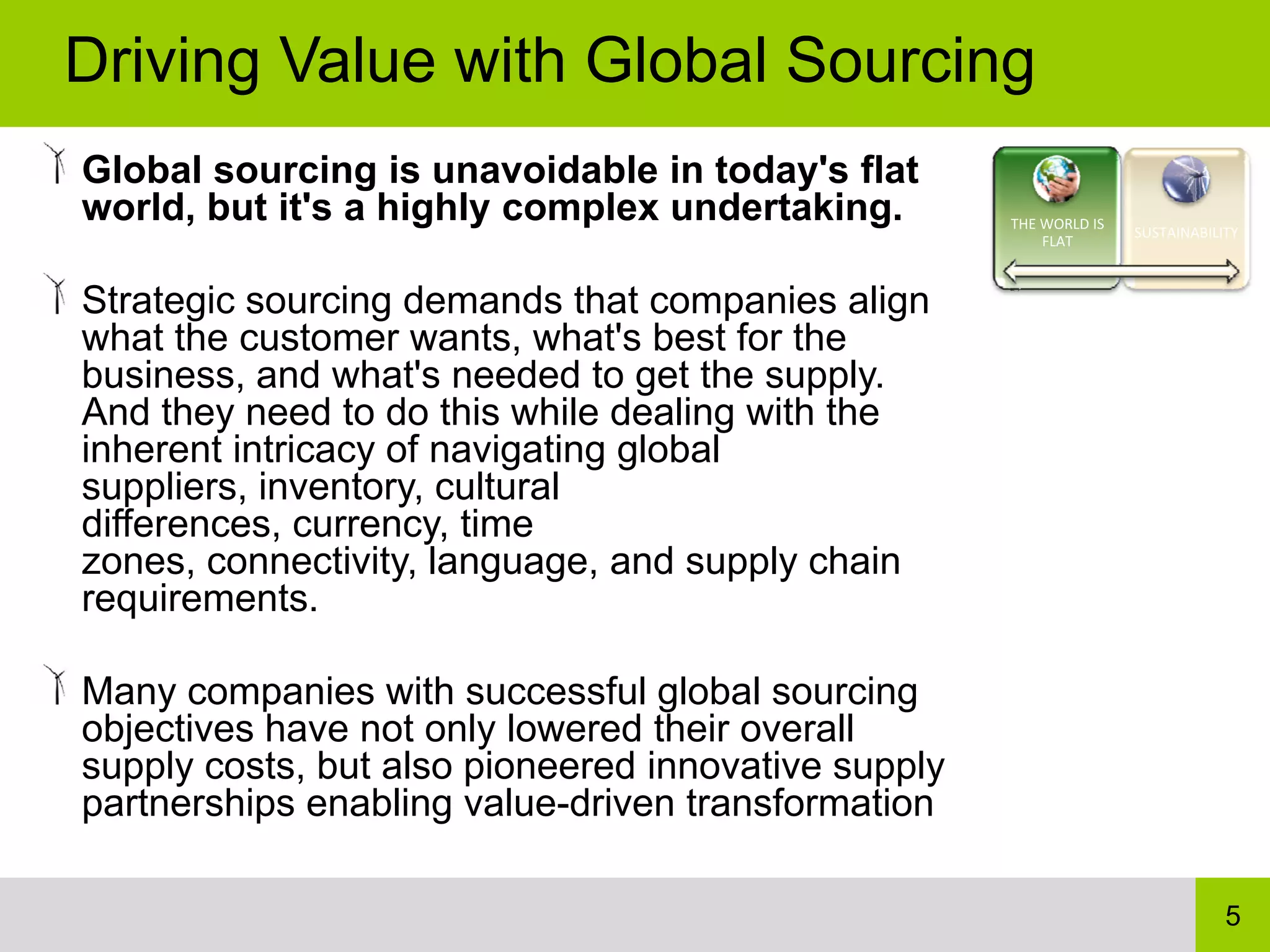 Driving Value with Global Sourcing
Global sourcing is unavoidable in today's flat
world, but it's a highly complex undertaking.        THE WORLD IS 
                                                                     SUSTAINABILITY
                                                         FLAT



Strategic sourcing demands that companies align
what the customer wants, what's best for the
business, and what's needed to get the supply.
And they need to do this while dealing with the
inherent intricacy of navigating global
suppliers, inventory, cultural
differences, currency, time
zones, connectivity, language, and supply chain
requirements.

Many companies with successful global sourcing
objectives have not only lowered their overall
supply costs, but also pioneered innovative supply
partnerships enabling value-driven transformation

                                                                                 5
 