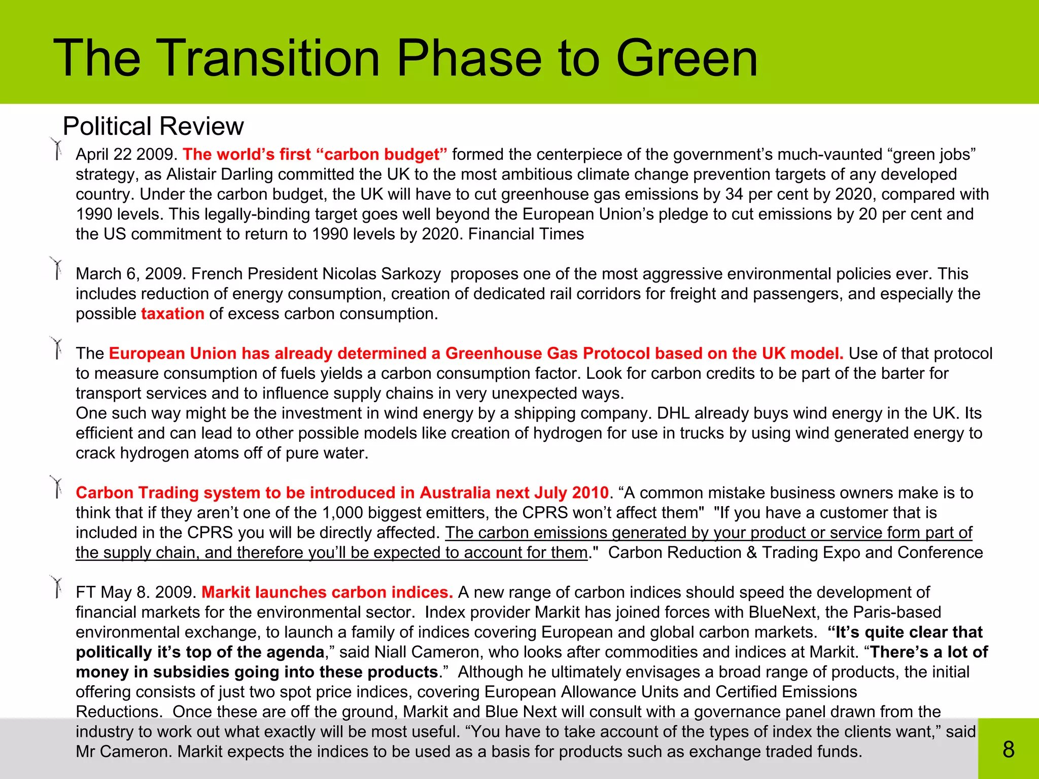 The Transition Phase to Green
Political Review
 April 22 2009. The world’s first “carbon budget” formed the centerpiece of the government’s much-vaunted “green jobs”
 strategy, as Alistair Darling committed the UK to the most ambitious climate change prevention targets of any developed
 country. Under the carbon budget, the UK will have to cut greenhouse gas emissions by 34 per cent by 2020, compared with
 1990 levels. This legally-binding target goes well beyond the European Union’s pledge to cut emissions by 20 per cent and
 the US commitment to return to 1990 levels by 2020. Financial Times

 March 6, 2009. French President Nicolas Sarkozy proposes one of the most aggressive environmental policies ever. This
 includes reduction of energy consumption, creation of dedicated rail corridors for freight and passengers, and especially the
 possible taxation of excess carbon consumption.

 The European Union has already determined a Greenhouse Gas Protocol based on the UK model. Use of that protocol
 to measure consumption of fuels yields a carbon consumption factor. Look for carbon credits to be part of the barter for
 transport services and to influence supply chains in very unexpected ways.
 One such way might be the investment in wind energy by a shipping company. DHL already buys wind energy in the UK. Its
 efficient and can lead to other possible models like creation of hydrogen for use in trucks by using wind generated energy to
 crack hydrogen atoms off of pure water.

 Carbon Trading system to be introduced in Australia next July 2010. “A common mistake business owners make is to
 think that if they aren’t one of the 1,000 biggest emitters, the CPRS won’t affect them" "If you have a customer that is
 included in the CPRS you will be directly affected. The carbon emissions generated by your product or service form part of
 the supply chain, and therefore you’ll be expected to account for them." Carbon Reduction & Trading Expo and Conference

 FT May 8. 2009. Markit launches carbon indices. A new range of carbon indices should speed the development of
 financial markets for the environmental sector. Index provider Markit has joined forces with BlueNext, the Paris-based
 environmental exchange, to launch a family of indices covering European and global carbon markets. “It’s quite clear that
 politically it’s top of the agenda,” said Niall Cameron, who looks after commodities and indices at Markit. “There’s a lot of
 money in subsidies going into these products.” Although he ultimately envisages a broad range of products, the initial
 offering consists of just two spot price indices, covering European Allowance Units and Certified Emissions
 Reductions. Once these are off the ground, Markit and Blue Next will consult with a governance panel drawn from the
 industry to work out what exactly will be most useful. “You have to take account of the types of index the clients want,” said
 Mr Cameron. Markit expects the indices to be used as a basis for products such as exchange traded funds.                         8
 