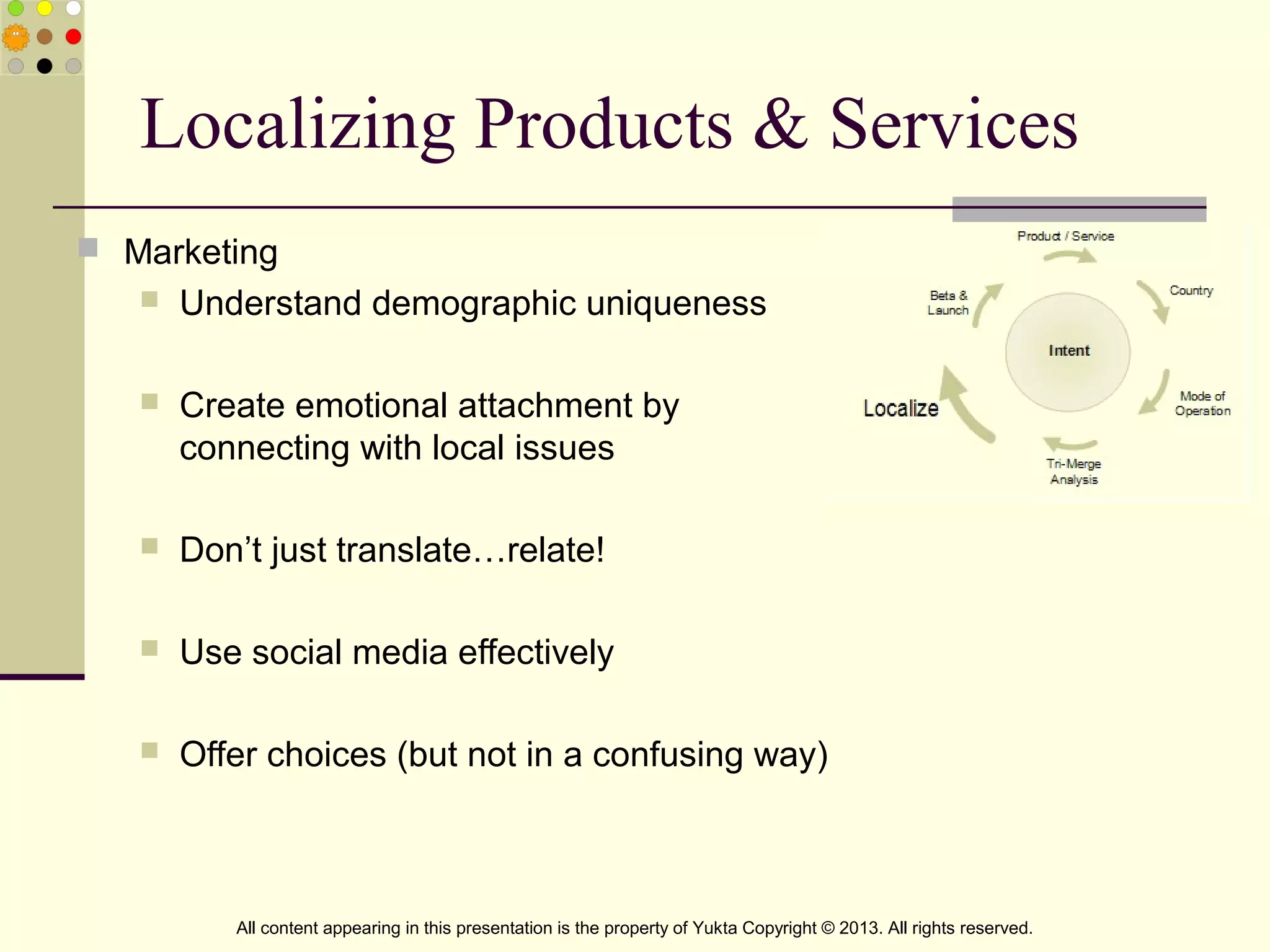 Localizing Products & Services
 Marketing
 Understand demographic uniqueness
 Create emotional attachment by
connecting with local issues
 Don’t just translate…relate!
 Use social media effectively
 Offer choices (but not in a confusing way)
All content appearing in this presentation is the property of Yukta Copyright © 2013. All rights reserved.
 