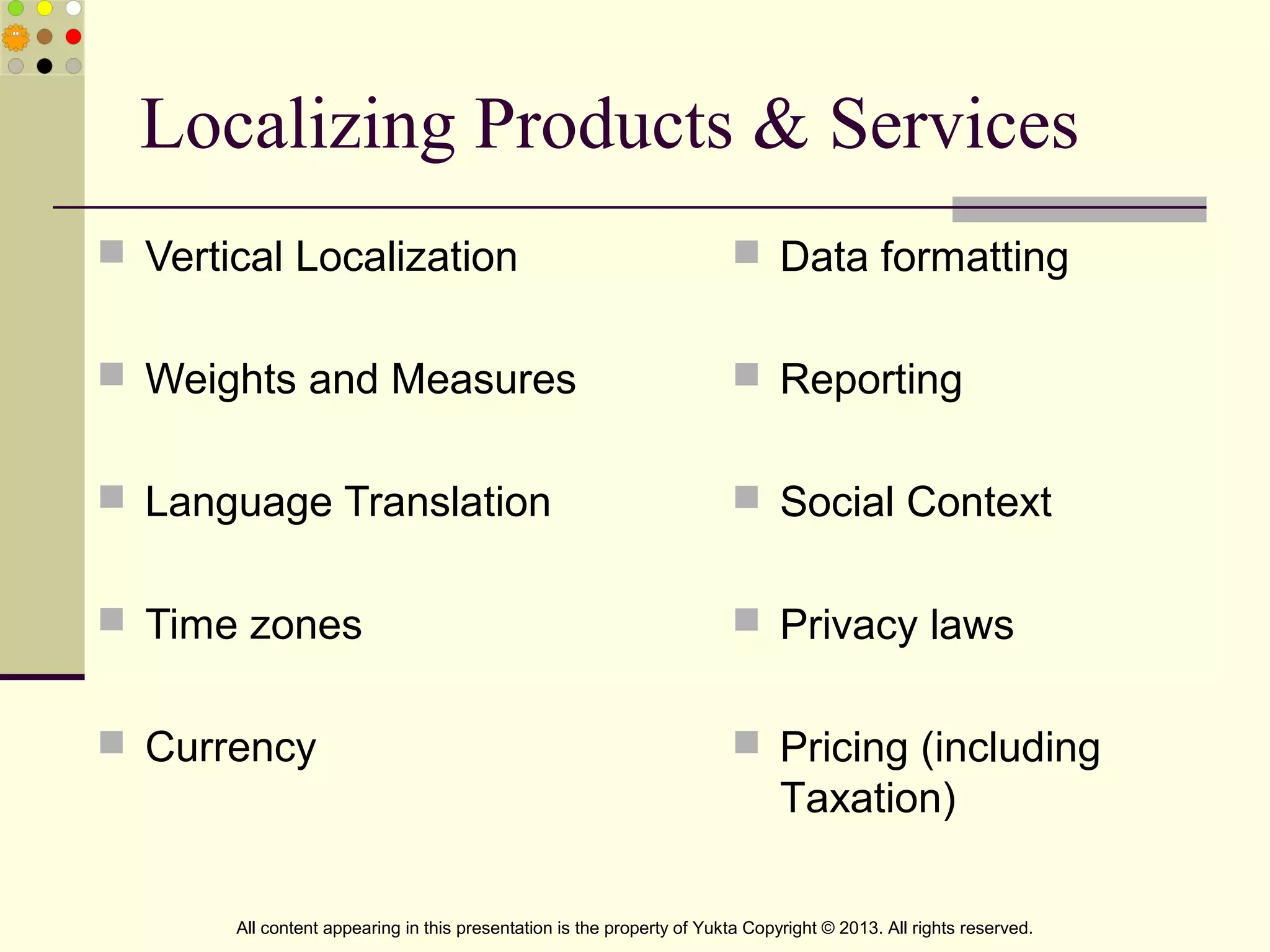 Localizing Products & Services
 Vertical Localization
 Weights and Measures
 Language Translation
 Time zones
 Currency
 Data formatting
 Reporting
 Social Context
 Privacy laws
 Pricing (including
Taxation)
All content appearing in this presentation is the property of Yukta Copyright © 2013. All rights reserved.
 