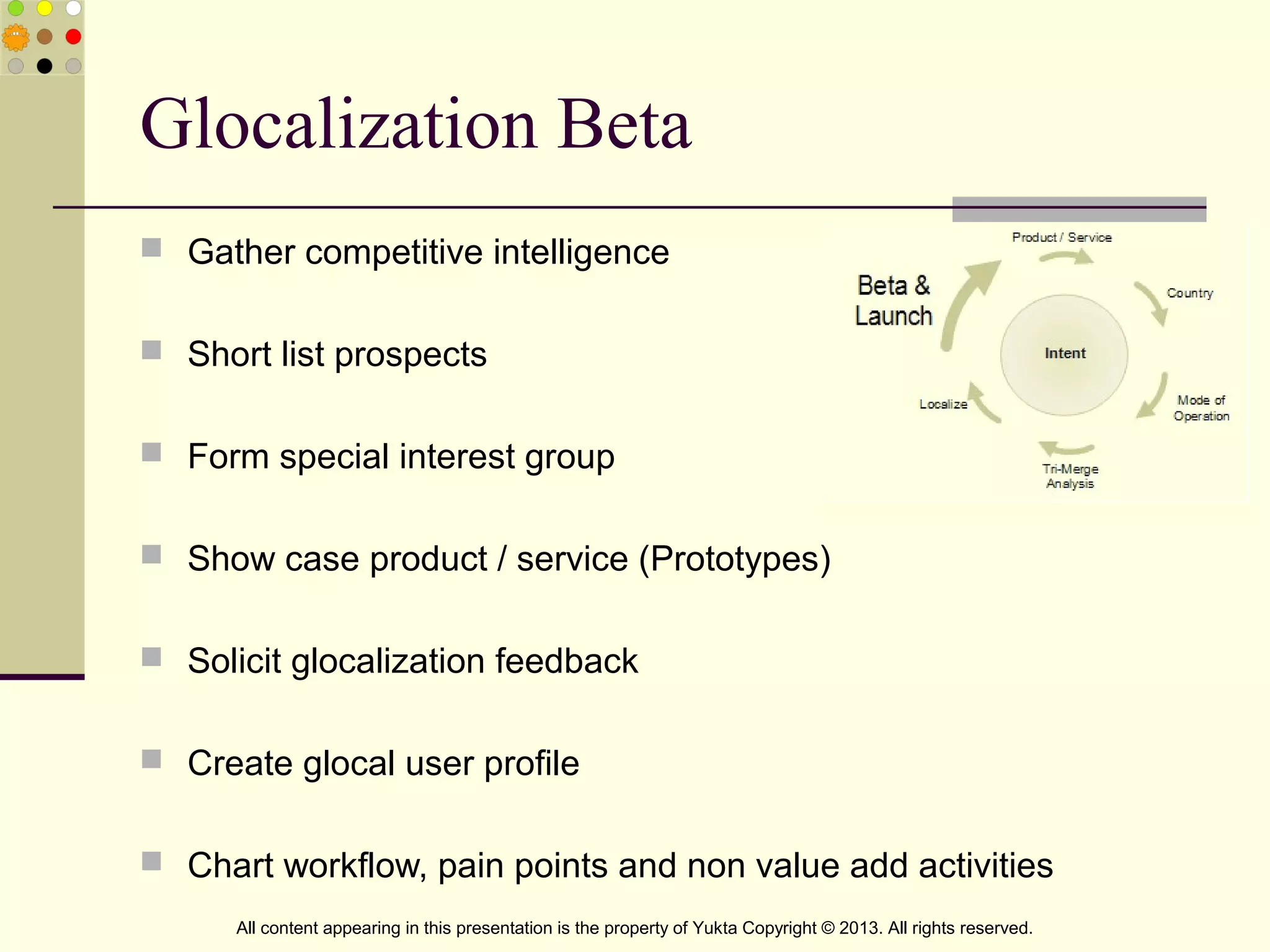 Glocalization Beta
 Gather competitive intelligence
 Short list prospects
 Form special interest group
 Show case product / service (Prototypes)
 Solicit glocalization feedback
 Create glocal user profile
 Chart workflow, pain points and non value add activities
All content appearing in this presentation is the property of Yukta Copyright © 2013. All rights reserved.
 
