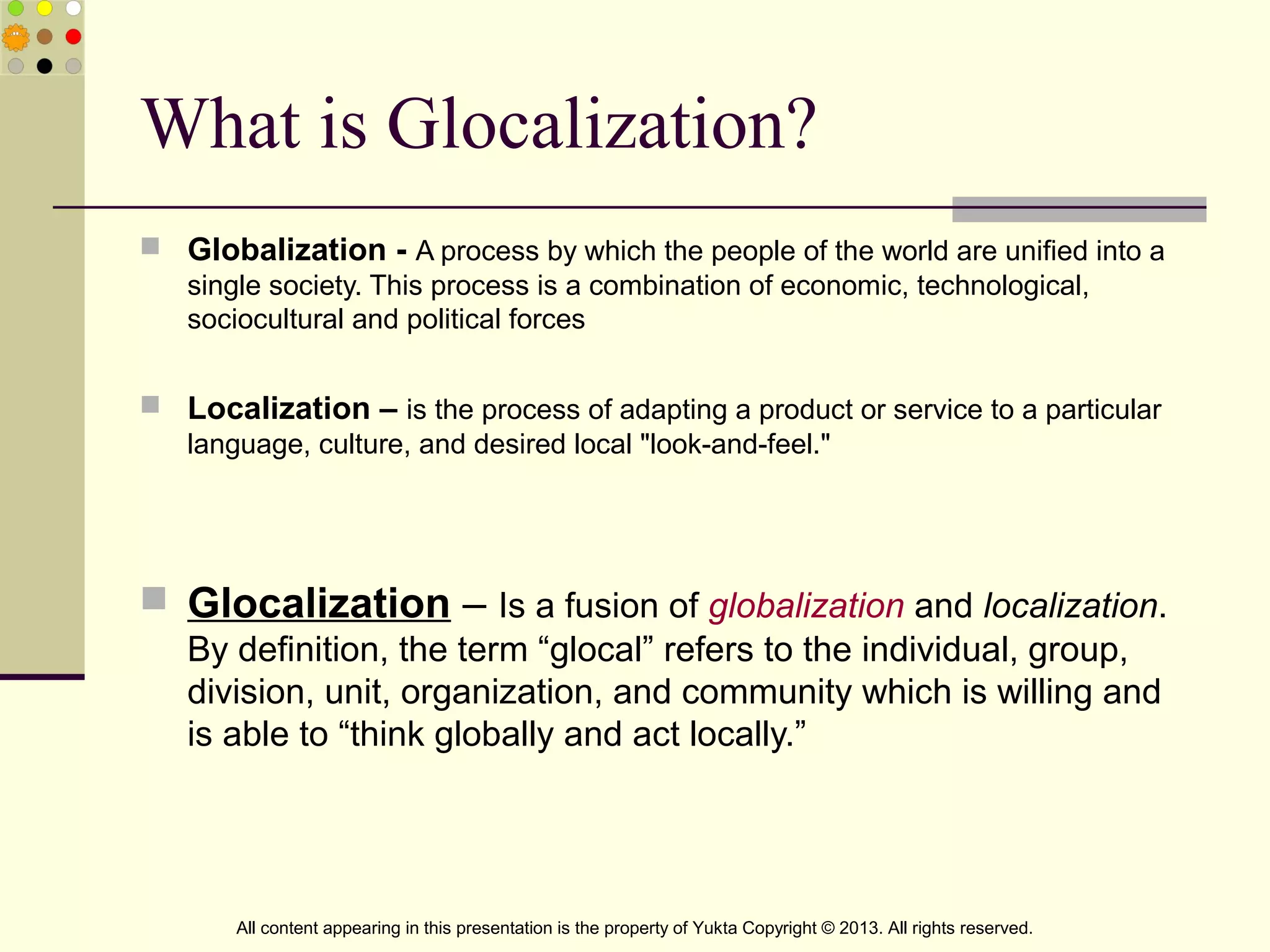 What is Glocalization?
 Globalization - A process by which the people of the world are unified into a
single society. This process is a combination of economic, technological,
sociocultural and political forces
 Localization – is the process of adapting a product or service to a particular
language, culture, and desired local "look-and-feel."
 Glocalization – Is a fusion of globalization and localization.
By definition, the term “glocal” refers to the individual, group,
division, unit, organization, and community which is willing and
is able to “think globally and act locally.”
All content appearing in this presentation is the property of Yukta Copyright © 2013. All rights reserved.
 