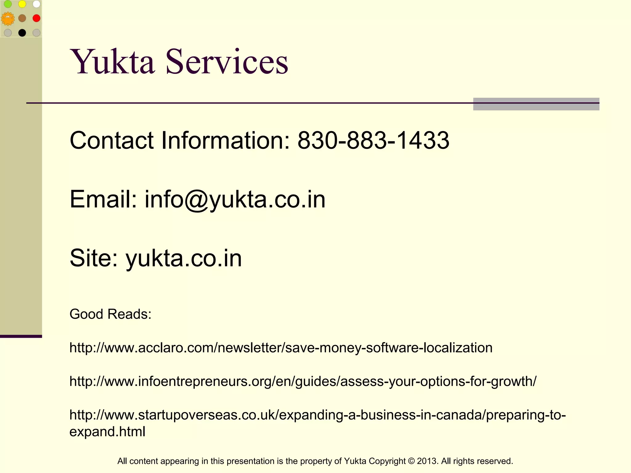 Yukta Services
All content appearing in this presentation is the property of Yukta Copyright © 2013. All rights reserved.
Contact Information: 830-883-1433
Email: info@yukta.co.in
Site: yukta.co.in
Good Reads:
http://www.acclaro.com/newsletter/save-money-software-localization
http://www.infoentrepreneurs.org/en/guides/assess-your-options-for-growth/
http://www.startupoverseas.co.uk/expanding-a-business-in-canada/preparing-to-
expand.html
 