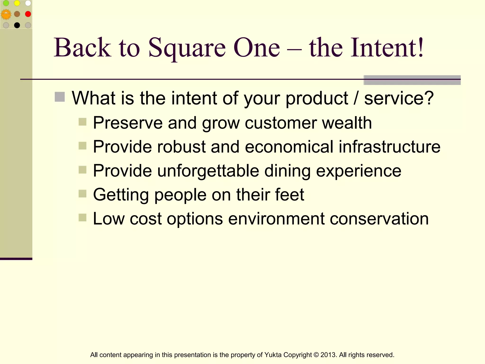  What is the intent of your product / service?
 Preserve and grow customer wealth
 Provide robust and economical infrastructure
 Provide unforgettable dining experience
 Getting people on their feet
 Low cost options environment conservation
Back to Square One – the Intent!
All content appearing in this presentation is the property of Yukta Copyright © 2013. All rights reserved.
 