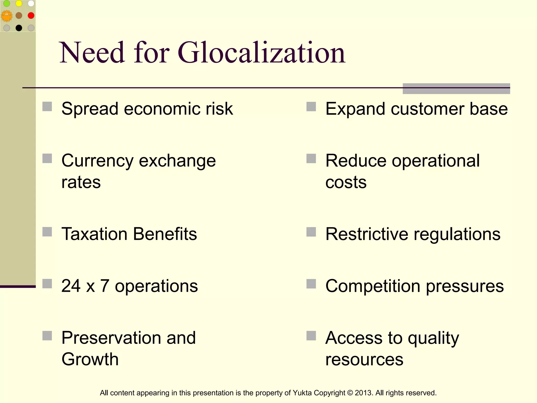 Need for Glocalization
 Spread economic risk
 Currency exchange
rates
 Taxation Benefits
 24 x 7 operations
 Preservation and
Growth
 Expand customer base
 Reduce operational
costs
 Restrictive regulations
 Competition pressures
 Access to quality
resources
All content appearing in this presentation is the property of Yukta Copyright © 2013. All rights reserved.
 