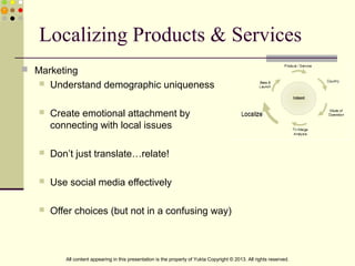 Localizing Products & Services
 Marketing
 Understand demographic uniqueness
 Create emotional attachment by
connecting with local issues
 Don’t just translate…relate!
 Use social media effectively
 Offer choices (but not in a confusing way)
All content appearing in this presentation is the property of Yukta Copyright © 2013. All rights reserved.
 