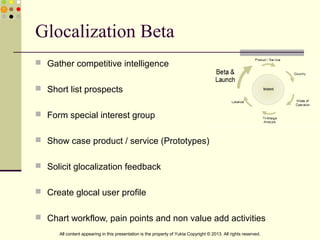 Glocalization Beta
 Gather competitive intelligence
 Short list prospects
 Form special interest group
 Show case product / service (Prototypes)
 Solicit glocalization feedback
 Create glocal user profile
 Chart workflow, pain points and non value add activities
All content appearing in this presentation is the property of Yukta Copyright © 2013. All rights reserved.
 