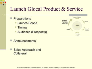Launch Glocal Product & Service
 Preparations
 Launch Scope
 Timing
 Audience (Prospects)
 Announcements
 Sales Approach and
Collateral
All content appearing in this presentation is the property of Yukta Copyright © 2013. All rights reserved.
 