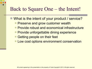  What is the intent of your product / service?
 Preserve and grow customer wealth
 Provide robust and economical infrastructure
 Provide unforgettable dining experience
 Getting people on their feet
 Low cost options environment conservation
Back to Square One – the Intent!
All content appearing in this presentation is the property of Yukta Copyright © 2013. All rights reserved.
 