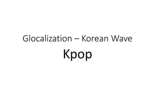 Glocalization – Korean Wave
Kpop
 