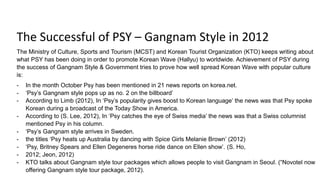 The Successful of PSY – Gangnam Style in 2012
The Ministry of Culture, Sports and Tourism (MCST) and Korean Tourist Organization (KTO) keeps writing about
what PSY has been doing in order to promote Korean Wave (Hallyu) to worldwide. Achievement of PSY during
the success of Gangnam Style & Government tries to prove how well spread Korean Wave with popular culture
is:
- In the month October Psy has been mentioned in 21 news reports on korea.net.
- ‘Psy’s Gangnam style pops up as no. 2 on the billboard’
- According to Limb (2012), In ‘Psy’s popularity gives boost to Korean language’ the news was that Psy spoke
Korean during a broadcast of the Today Show in America.
- According to (S. Lee, 2012), In ‘Psy catches the eye of Swiss media’ the news was that a Swiss columnist
mentioned Psy in his column.
- ‘Psy’s Gangnam style arrives in Sweden.
- the titles ‘Psy heats up Australia by dancing with Spice Girls Melanie Brown’ (2012)
- ‘Psy, Britney Spears and Ellen Degeneres horse ride dance on Ellen show’. (S. Ho,
- 2012; Jeon, 2012)
- KTO talks about Gangnam style tour packages which allows people to visit Gangnam in Seoul. (“Novotel now
offering Gangnam style tour package, 2012).
 