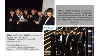 BTS was able to overtake pop superstars like
Justin Bieber, Shawn Mendes, Ariana Grande
and Selena Gomez and capture the Top Social
Artist award, presented by ION360, during the
2017 Billboard Music Awards on Sunday night
(May 21).
BTS's second full album 'WINGS' set a new record
for being listed in the top ten
of Billboard's 'World Albums' chart for 18
consecutive weeks.
According to Billboard's most
recent 'World Albums' chart published on
February 14 2017, BTS' 'WINGS' took 8th place.
 