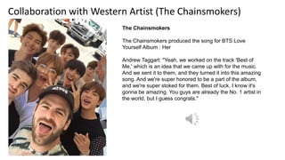 Collaboration with Western Artist (The Chainsmokers)
The Chainsmokers​
The Chainsmokers produced the song for BTS Love
Yourself Album : Her
Andrew Taggart: "Yeah, we worked on the track 'Best of
Me,' which is an idea that we came up with for the music.
And we sent it to them, and they turned it into this amazing
song. And we're super honored to be a part of the album,
and we're super stoked for them. Best of luck. I know it's
gonna be amazing. You guys are already the No. 1 artist in
the world, but I guess congrats."
 
