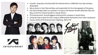 Founder: Yang Hyun Suk (founded YG entertainment in 1998 after Seo Taiji and boys
disbanded)
 Was a dancer in Seo Taiji and Boys and responsible for the choreography of the group
 Seo Taiji and Boys (Seen as a pioneer in K-pop as the Korean Herald called Seo Taiji and
Boys as the first cultural product in South Korea.)
 YG Entertainment: Second biggest entertainment company in South Korea
 Using Hip Hop as basis for their songs to differentiate themselves from other companies.
 Famous Artist of YG Entertainment: Big Bang, 2NE1, PSY
 