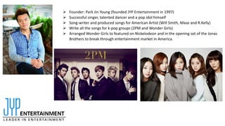  Founder: Park Jin Young (founded JYP Entertainment in 1997)
 Successful singer, talented dancer and a pop idol himself
 Song-writer and produced songs for American Artist (Will Smith, Mase and R.Kelly)
 Write all the songs for k-pop groups (2PM and Wonder Girls)
 Arranged Wonder Girls to featured on Nickelodeon and in the opening set of the Jonas
Brothers to break through entertainment market in America.
 