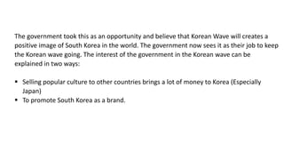 The government took this as an opportunity and believe that Korean Wave will creates a
positive image of South Korea in the world. The government now sees it as their job to keep
the Korean wave going. The interest of the government in the Korean wave can be
explained in two ways:
 Selling popular culture to other countries brings a lot of money to Korea (Especially
Japan)
 To promote South Korea as a brand.
 
