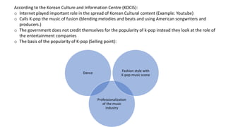 Dance
Professionalization
of the music
industry
Fashion style with
K-pop music scene
According to the Korean Culture and Information Centre (KOCIS):
o Internet played important role in the spread of Korean Cultural content (Example: Youtube)
o Calls K-pop the music of fusion (blending melodies and beats and using American songwriters and
producers.)
o The government does not credit themselves for the popularity of k-pop instead they look at the role of
the entertainment companies
o The basis of the popularity of K-pop (Selling point):
 