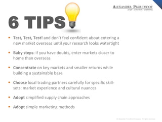 © Alexander Proudfoot Company All rights reserved 
6 TIPS 
 Test, Test, Test! and don’t feel confident about entering a 
new market overseas until your research looks watertight 
 Baby steps: if you have doubts, enter markets closer to 
home than overseas 
 Concentrate on key markets and smaller returns while 
building a sustainable base 
 Choose local trading partners carefully for specific skill-sets: 
market experience and cultural nuances 
 Adopt simplified supply chain approaches 
 Adopt simple marketing methods 
 