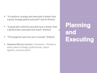© Alexander Proudfoot Company All rights reserved 
 “A mediocre strategy well executed is better than 
a great strategy poorly executed” (Jamie Dimon) 
 “A good plan violently executed now is better than 
a perfect plan executed next week” (Patton) 
 “The Sergeants won the war in Europe” (Patton) 
 Napoleon/Russia invasion: Clausewitz: “Amateurs 
worry about strategy, professionals, about 
logistics, and execution” 
 