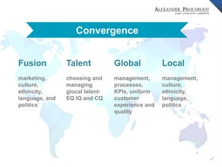 © Alexander Proudfoot Company All rights reserved 
Convergence 
Fusion 
marketing, 
culture, 
ethnicity, 
language, and 
politics 
Talent 
choosing and 
managing 
glocal talent: 
EQ IQ and CQ 
Global 
management, 
processes, 
KPIs, uniform 
customer 
experience and 
quality 
Local 
management, 
culture, 
ethnicity, 
language, 
politics 
 