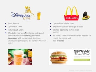 © Alexander Proudfoot Company All rights reserved 
 Paris, France 
 Opened in 1992 
 Initial rough years 
 Efforts to improve attendance and spend 
per visitor included serving alcoholic 
beverages with meals inside the Euro 
Disneyland park (against the standard American 
policy) 
 Opened in Chile in 1990. 
 Expanded outside Santiago in 1995 
 Started operating as franchise 
in 1997 
 To attract the Chilean consumer, needed to 
revisit the menu and 
add avocado 
” 
 