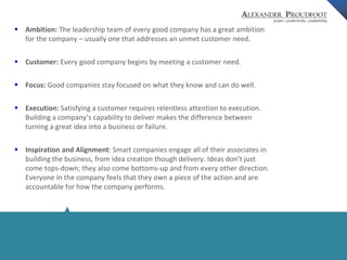  Ambition: The leadership team of every good company has a great ambition 
for the company – usually one that addresses an unmet customer need. 
© Alexander Proudfoot Company All rights reserved 
 Customer: Every good company begins by meeting a customer need. 
 Focus: Good companies stay focused on what they know and can do well. 
 Execution: Satisfying a customer requires relentless attention to execution. 
Building a company’s capability to deliver makes the difference between 
turning a great idea into a business or failure. 
 Inspiration and Alignment: Smart companies engage all of their associates in 
building the business, from idea creation though delivery. Ideas don’t just 
come tops-down; they also come bottoms-up and from every other direction. 
Everyone in the company feels that they own a piece of the action and are 
accountable for how the company performs. 
 