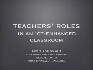 teachers’ roles
in an ict-enhanced
    classroom
      mari yamauchi
  chiba university of commerce
          glocall 2010
     kota kinabalu, malaysia
 