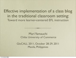 Effective implementation of a class blog
      in the traditional classroom setting:
         Toward more learner-centered EFL instruction



                        Mari Yamauchi
                  Chiba University of Commerce

               GloCALL 2011, October 28-29, 2011
                      Manila, Philippines


11年10月30日日曜日
 