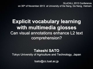 GLoCALL 2013 Conference
on 30th of November 2013 at University of Da Nang, Da Nang, Vietnam

Explicit vocabulary learning
with multimedia glosses
Can visual annotations enhance L2 text
comprehension?
Takeshi SATO
Tokyo University of Agriculture and Technology, Japan
tsato@cc.tuat.ac.jp

 