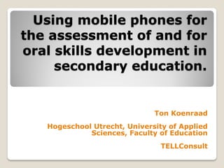 Using mobile phones for
the assessment of and for
oral skills development in
     secondary education.


                              Ton Koenraad
   Hogeschool Utrecht, University of Applied
             Sciences, Faculty of Education
                                TELLConsult
 