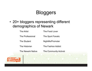 Bloggers
•  20+ bloggers representing different
demographics of Newark
The Artist
The Professional
The Student
The Historian
The Newark Native
The Food Lover
The Sport Fanatic
Nightlife/Promoter
The Fashion Addict
The Community Activist
 