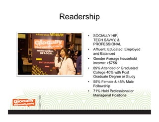 Readership
•  SOCIALLY HIP,
TECH SAVVY, &
PROFESSIONAL
•  Affluent, Educated, Employed
and Balanced
•  Gender Average household
income: >$75K
•  89% Attended or Graduated
College 40% with Post
Graduate Degree or Study
•  55% Female & 45% Male
Followship
•  71% Hold Professional or
Managerial Positions
 