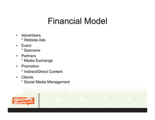 Financial Model
•  Advertisers
* Website Ads
•  Event
* Sponsors
•  Partners
* Media Exchange
•  Promotion
* Indirect/Direct Content
•  Clients
* Social Media Management
 