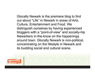 Glocally Newark is the premiere blog to find
out about “Life” in Newark in areas of Arts,
Culture, Entertainment and Food. We
distinguish ourselves by having experienced
bloggers with a “point-of-view” and socially-hip
Newarkers in-the-know on the happenings
around town. Glocally Newark is non-political,
concentrating on the lifestyle in Newark and
its budding social and cultural scene.
 