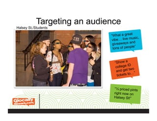 Targeting an audience
“What a great
vibe… live music,
giveaways and
tons of people”
“Show a
college ID
and get two
tickets to…”
“½ priced pints
right now on
Halsey St!”
Halsey St./Students
 