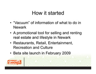 How it started
•  “Vacuum” of information of what to do in
Newark
•  A promotional tool for selling and renting
real estate and lifestyle in Newark
•  Restaurants, Retail, Entertainment,
Recreation and Culture
•  Beta site launch in February 2009
 
