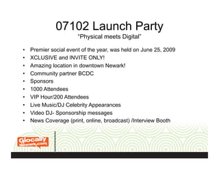 07102 Launch Party
“Physical meets Digital”
•  Premier social event of the year, was held on June 25, 2009
•  XCLUSIVE and INVITE ONLY!
•  Amazing location in downtown Newark!
•  Community partner BCDC
•  Sponsors
•  1000 Attendees
•  VIP Hour/200 Attendees
•  Live Music/DJ Celebrity Appearances
•  Video DJ- Sponsorship messages
•  News Coverage (print, online, broadcast) /Interview Booth
 