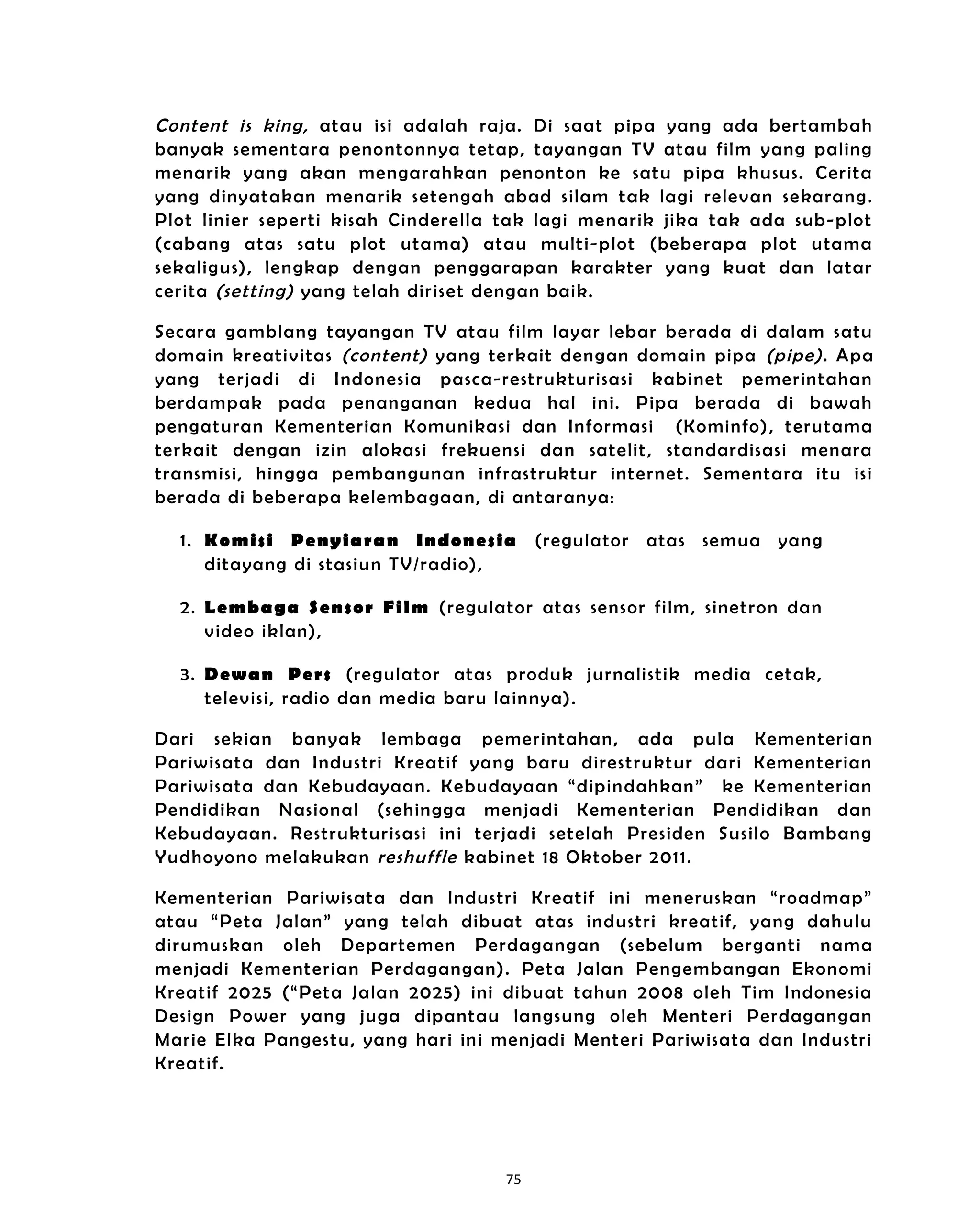 Content is king, atau isi adalah raja. Di saat pipa yang ada bertambah
banyak sementara penontonnya tetap, tayangan TV atau film yang paling
menarik yang akan mengarahkan penonton ke satu pipa khusus. Cerita
yang dinyatakan menarik setengah abad sila m tak lagi relevan sekarang.
Plot linier seperti kisah Cindere lla tak lagi menarik jika tak ada sub-plot
(cabang atas satu plot utama) atau mult i- plot (beberapa plot utama
sekaligus), lengkap dengan penggarapan karakter yang kuat dan latar
cerita (setting) yang telah dir iset dengan baik.

Secara gamblang tayangan TV atau film layar lebar berada di dalam satu
domain kreativitas (content) yang terkait dengan doma in pipa (pipe) . Apa
yang terjadi di Indonesia pasca-restrukturisasi kabinet pemerintahan
berdampak pada penanganan kedua hal in i. Pipa berada di bawah
pengaturan Kementerian Komunikas i dan Informasi (Kominfo) , terutama
terkait dengan izin alokasi frekuensi dan satelit, standardisas i menara
transmis i, hingga pembangunan infrastruktur internet. Sementara itu isi
berada di beberapa kelembagaan, di antaranya:

  1. Komisi Penyia ran Indonesia          (regulator atas semua yang
     ditayang di stasiun TV/radio),

  2. Lembaga Sensor Film (regulator atas sensor film, sinetron dan
     video iklan),

  3. Dewan Pers (regulator atas produk jurnalistik media cetak,
     televis i, radio dan media baru la innya).

Dari sekian banyak lembaga pemerintahan, ada pula Kementerian
Pariwisata dan Industri Kreatif yang baru direstruktur dari Kementerian
Pariwisata dan Kebudayaan. Kebudayaan “dipin dahkan” ke Kementerian
Pendidikan Nasional (sehingga menjadi Kementerian Pendidikan dan
Kebudayaan. Restrukturisasi in i terjadi setelah Presiden Susilo Bambang
Yudhoyono melakukan reshuffle kabinet 18 Oktober 2011.

Kementerian Pariwisata dan Industri Kreatif ini meneruskan “roadmap”
atau “Peta Jalan” yang telah dibuat atas industri kreatif, yang dahulu
dirumuskan oleh Departemen Perdagangan (sebelum berganti nama
menjadi Kementerian Perdagangan). Peta Jalan Pengembangan Ekonomi
Kreatif 2025 (“Peta Jalan 2025) ini dibuat tahun 2008 ole h Tim Indonesia
Design Power yang juga dipantau langsung oleh Menteri Perdagangan
Marie Elka Pangestu, yang hari in i menjadi Menteri Pariwisata dan Industri
Kreatif.




                                     75
 
