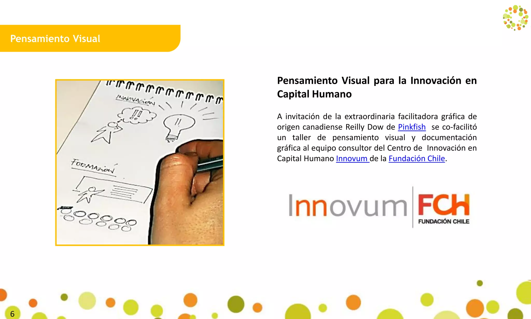 Pensamiento Visual
Pensamiento Visual para la Innovación en
Capital Humano
A invitación de la extraordinaria facilitadora gráfica de
origen canadiense Reilly Dow de Pinkfish se co-facilitó
un taller de pensamiento visual y documentación
gráfica al equipo consultor del Centro de Innovación en
Capital Humano Innovum de la Fundación Chile.
11
 