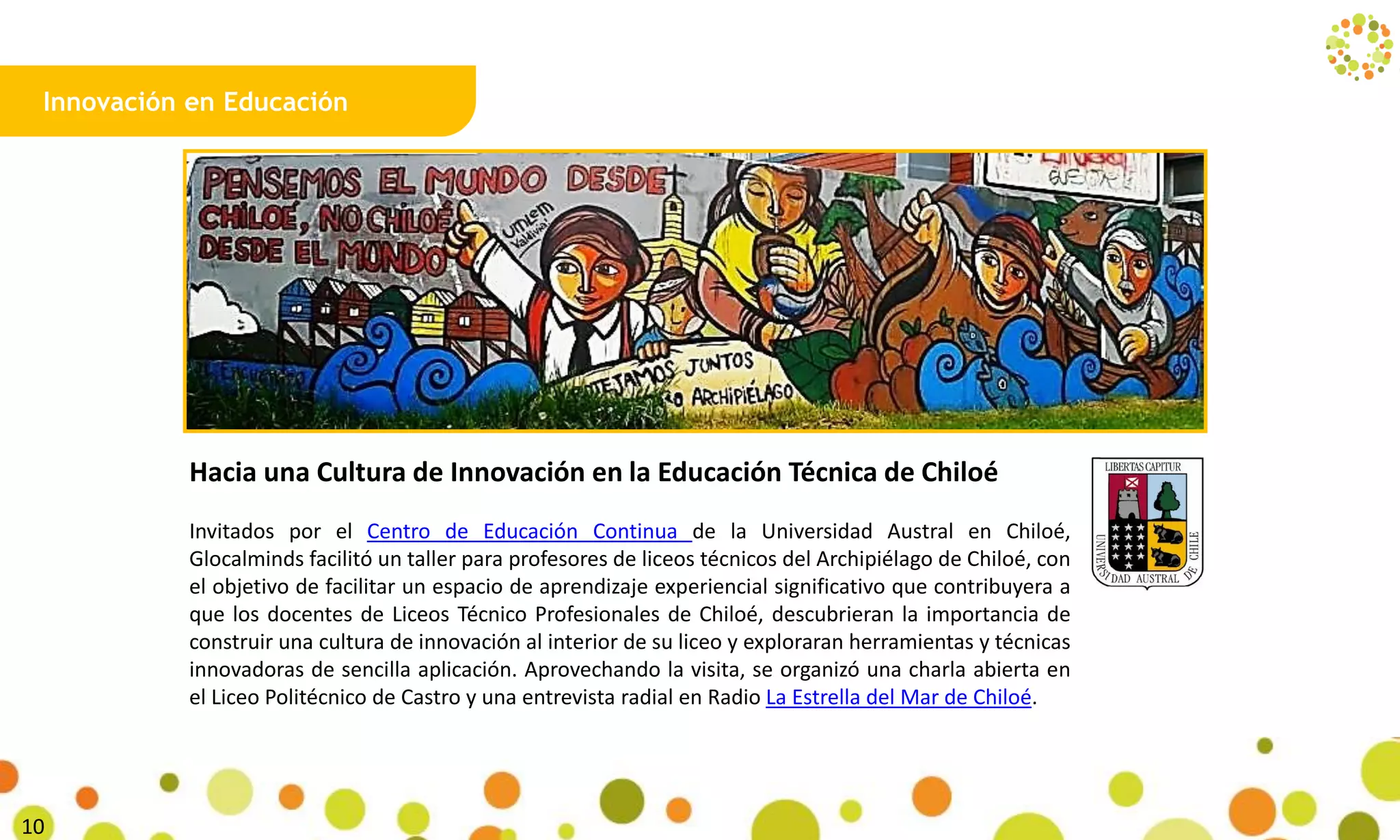 Innovación en Educación
Hacia una Cultura de Innovación en la Educación Técnica de Chiloé
Invitados por el Centro de Educación Continua de la Universidad Austral en Chiloé,
Glocalminds facilitó un taller para profesores de liceos técnicos del Archipiélago de Chiloé, con
el objetivo de facilitar un espacio de aprendizaje experiencial significativo que contribuyera a
que los docentes de Liceos Técnico Profesionales de Chiloé, descubrieran la importancia de
construir una cultura de innovación al interior de su liceo y exploraran herramientas y técnicas
innovadoras de sencilla aplicación. Aprovechando la visita, se organizó una charla abierta en
el Liceo Politécnico de Castro y una entrevista radial en Radio La Estrella del Mar de Chiloé.
14
 