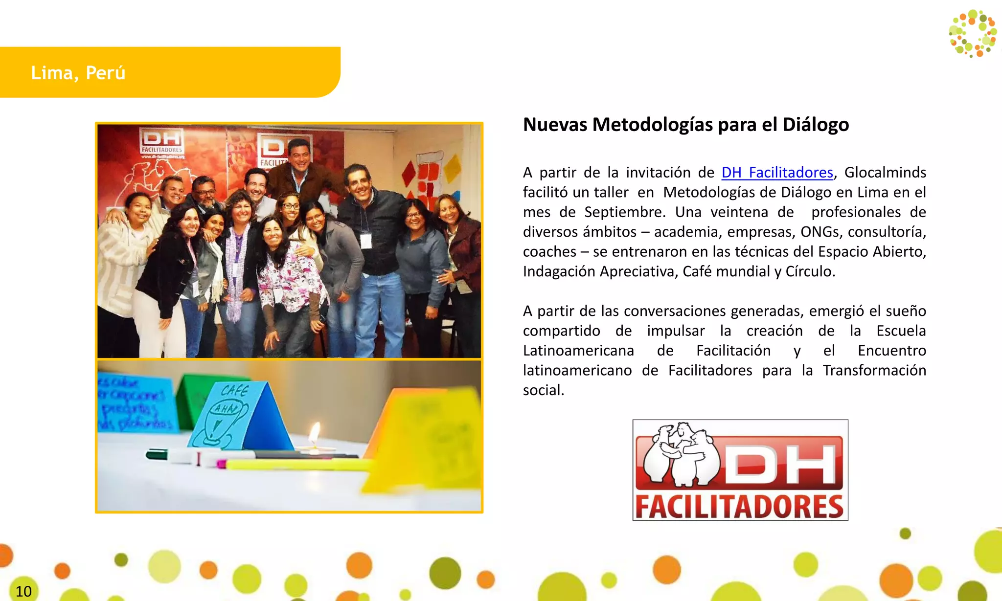 Lima, Perú
Nuevas Metodologías para el Diálogo
A partir de la invitación de DH Facilitadores, Glocalminds
facilitó un taller en Metodologías de Diálogo en Lima en el
mes de Septiembre. Una veintena de profesionales de
diversos ámbitos – academia, empresas, ONGs, consultoría,
coaches – se entrenaron en las técnicas del Espacio Abierto,
Indagación Apreciativa, Café mundial y Círculo.
A partir de las conversaciones generadas, emergió el sueño
compartido de impulsar la creación de la Escuela
Latinoamericana de Facilitación y el Encuentro
latinoamericano de Facilitadores para la Transformación
social.
27
 